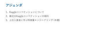 アジェンダ
1. Kaggleコンペティションについて
2. 最近のKaggleコンペティションの傾向
3. 上位入賞者に学ぶ特徴量エンジニアリング (本題)
 