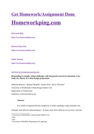 Get Homework/Assignment Done
Homeworkping.com
Homework Help
https://www.homeworkping.com/
Research Paper help
https://www.homeworkping.com/
Online Tutoring
https://www.homeworkping.com/
click here for freelancing tutoring sites
Responding to complex urban challenges with integrated research in education: Case
study of a Master in Urban Design programme
Ombretta Romice1
, Michael Mehaffy2
, Sergio Porta3
, Kevin Thwaites4
University of Strathclyde, Urban Design Studies Unit
Department of Architecture
Ombretta.r.romice@strath.ac.uk
Abstract
It is widely recognized that the complexity of urban challenges today demands new
strategies and skills for urban designers. In many cases these skills do not yet exist, and may
1
University of Strathclyde, Urban Design Studies Unit
2
Ibid
3
Ibid
4
University of Sheffield, Department of Landscape
 