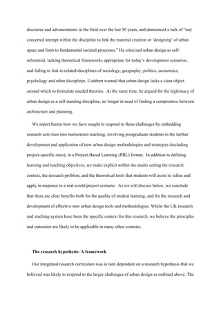 discourse and advancements in the field over the last 50 years, and denounced a lack of “any
concerted attempt within the discipline to link the material creation or ‘designing’ of urban
space and form to fundamental societal processes.” He criticized urban design as self-
referential, lacking theoretical frameworks appropriate for today’s development scenarios,
and failing to link to related disciplines of sociology, geography, politics, economics,
psychology and other disciplines. Cuthbert warned that urban design lacks a clear object
around which to formulate needed theories. At the same time, he argued for the legitimacy of
urban design as a self standing discipline, no longer in need of finding a compromise between
architecture and planning.
We report herein how we have sought to respond to these challenges by embedding
research activities into mainstream teaching, involving postgraduate students in the further
development and application of new urban design methodologies and strategies (including
project-specific ones), in a Project-Based Learning (PBL) format. In addition to defining
learning and teaching objectives, we make explicit within the studio setting the research
context, the research problem, and the theoretical tools that students will assist to refine and
apply in response to a real-world project scenario. As we will discuss below, we conclude
that there are clear benefits both for the quality of student learning, and for the research and
development of effective new urban design tools and methodologies. Whilst the UK research
and teaching system have been the specific context for this research, we believe the principles
and outcomes are likely to be applicable in many other contexts.
The research hypothesis: A framework
Our integrated research curriculum was in turn dependent on a research hypothesis that we
believed was likely to respond to the larger challenges of urban design as outlined above. The
 