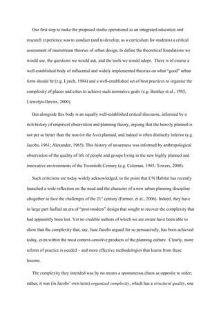 Our first step to make the proposed studio operational as an integrated education and
research experience was to conduct (and to develop, as a curriculum for students) a critical
assessment of mainstream theories of urban design, to define the theoretical foundations we
would use, the questions we would ask, and the tools we would adopt. There is of course a
well-established body of influential and widely implemented theories on what “good” urban
form should be (e.g. Lynch, 1984) and a well-established set of best practices to organise the
complexity of places and cities to achieve such normative goals (e.g. Bentley et al., 1985,
Llewelyn-Davies, 2000).
But alongside this body is an equally well-established critical discourse, informed by a
rich history of empirical observation and planning theory, arguing that the heavily planned is
not per se better than the non (or the less) planned, and indeed is often distinctly inferior (e.g.
Jacobs, 1961; Alexander, 1965). This history of awareness was informed by anthropological
observation of the quality of life of people and groups living in the new highly planned and
innovative environments of the Twentieth Century (e.g. Coleman, 1985; Towers, 2000).
Such criticisms are today widely acknowledged, to the point that UN Habitat has recently
launched a wide reflection on the need and the character of a new urban planning discipline
altogether to face the challenges of the 21st
century (Farmer, et al., 2006). Indeed, they have
in large part fuelled an era of “post-modern” design that sought to recover the complexity that
had apparently been lost. Yet no credible authors of which we are aware have been able to
show that the complexity that, say, Jane Jacobs argued for so persuasively, has been achieved
today, even within the most context-sensitive products of the planning culture. Clearly, more
reform of practice is needed – and more effective methodologies that learns from these
lessons.
The complexity they intended was by no means a spontaneous chaos as opposite to order;
rather, it was (in Jacobs’ own term) organized complexity, which has a structural quality, one
 