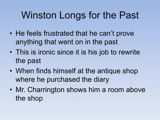 Winston Longs for the Past
• He feels frustrated that he can’t prove
anything that went on in the past
• This is ironic since it is his job to rewrite
the past
• When finds himself at the antique shop
where he purchased the diary
• Mr. Charrington shows him a room above
the shop
 