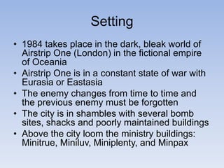 Setting
• 1984 takes place in the dark, bleak world of
Airstrip One (London) in the fictional empire
of Oceania
• Airstrip One is in a constant state of war with
Eurasia or Eastasia
• The enemy changes from time to time and
the previous enemy must be forgotten
• The city is in shambles with several bomb
sites, shacks and poorly maintained buildings
• Above the city loom the ministry buildings:
Minitrue, Miniluv, Miniplenty, and Minpax
 