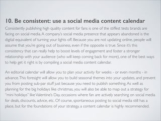 10. Be consistent: use a social media content calendar 
Consistently publishing high quality content for fans is one of the stiffest tests brands are 
facing on social media. A company’s social media presence that appears abandoned is the 
digital equivalent of turning your lights off. Because you are not updating online, people will 
assume that you’re going out of business, even if the opposite is true. Since it’s this 
consistency that can really help to boost levels of engagement and foster a stronger 
relationship with your audience (who will keep coming back for more), one of the best ways 
to help get it right is by compiling a social media content calendar. 
An editorial calendar will allow you to plan your activity for weeks - or even months - in 
advance. This foresight will allow you to build seasonal themes into your updates, and prevent 
you from posting sub-par stuff just because you need to publish something. As well as 
planning for the big holidays like christmas, you will also be able to map out a strategy for 
“mini holidays” like Valentine’s Day, occasions where fan are actively searching on social media 
for deals, discounts, advice, etc. Of course, spontaneous posting to social media still has a 
place, but for the foundations of your strategy, a content calendar is highly recommended. 
 