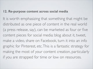 12. Re-purpose content across social media 
It is worth emphasizing that something that might be 
distributed as one piece of content in the real world 
(a press release, say), can be marketed as four or five 
content pieces for social media: blog about it, tweet, 
make a video, share on Facebook, turn it into an info 
graphic for Pinterest, etc. This is a fantastic strategy for 
making the most of your content creation, particularly 
if you are strapped for time or low on resources. 
 