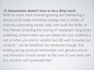 13. Automation doesn’t have to be a dirty word 
With so much work involved growing and maintaining a 
strong social media marketing strategy over a variety of 
channels, automating certain tasks with tools like Buffer or 
Post Planner (including the sharing of “evergreen” blog posts, 
publishing content when you are asleep but your audience is 
not, or when you are on vacation but still want to pump out 
content) - can be beneficial. Do remember, though, that 
building strong personal relationships with genuine one-to-one 
interaction should remain at the core of your work, and 
you certainly can’t automate that. 
 