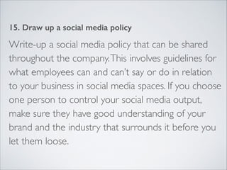 15. Draw up a social media policy 
Write-up a social media policy that can be shared 
throughout the company. This involves guidelines for 
what employees can and can’t say or do in relation 
to your business in social media spaces. If you choose 
one person to control your social media output, 
make sure they have good understanding of your 
brand and the industry that surrounds it before you 
let them loose. 
 