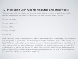 17. Measuring with Google Analytics and other tools 
The quickest and most cost-effective way to monitor social media conversions is to apply Google Analytics 
campaign tracking to the links post on social networks. Use these metrics to measure success: 
Cost per impression 
Cost per engagement 
Cost per soft lead 
Cost per hard lead 
Cost per sale. 
Other useful tools include Facebook Insights (to measure performance of your Facebook Page), Bitly (to measure 
click-through rates on specific links), CrowdBooster (to measure the performance of your Twitter account), and 
Social Mention (to track mentions of your business name, competitors names, etc.) In essence, use analytics tools 
to set goals, see where your social media strategy working best, and work out how your customers are finding 
you so that you can fine tune and optimize your efforts going forward. It is unlikely that you will nail your social 
media strategy on the first attempts, so evaluate your progress often and don’t be afraid to test the water with 
new ideas, tweak old ones and repeat what works for you. 
 