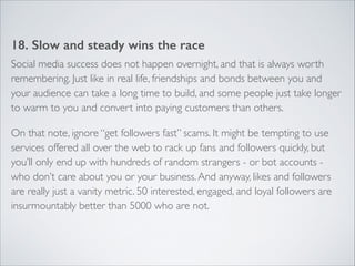 18. Slow and steady wins the race 
Social media success does not happen overnight, and that is always worth 
remembering. Just like in real life, friendships and bonds between you and 
your audience can take a long time to build, and some people just take longer 
to warm to you and convert into paying customers than others. 
On that note, ignore “get followers fast” scams. It might be tempting to use 
services offered all over the web to rack up fans and followers quickly, but 
you’ll only end up with hundreds of random strangers - or bot accounts - 
who don’t care about you or your business. And anyway, likes and followers 
are really just a vanity metric. 50 interested, engaged, and loyal followers are 
insurmountably better than 5000 who are not. 
 