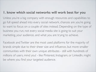 1. know which social networks will work best for you 
Unless you’re a big company with enough resources and capabilities to 
go full speed ahead into every social network, chances are you’re going 
to want to focus on a couple of sites instead. Depending on the type of 
business you run, not every social media site is going to suit your 
marketing, your audience, and what you are trying to achieve. 
Facebook and Twitter are the most used platforms for the majority of 
brands simple due to their sheer size and influence, but more smaller 
communities with their own unique attributes - still with hundreds of 
millions of users, mind you! - like Pinterest, Instagram, or LinkedIn, might 
be where you find your targeted audience. 
 