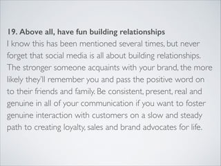 19. Above all, have fun building relationships 
I know this has been mentioned several times, but never 
forget that social media is all about building relationships. 
The stronger someone acquaints with your brand, the more 
likely they’ll remember you and pass the positive word on 
to their friends and family. Be consistent, present, real and 
genuine in all of your communication if you want to foster 
genuine interaction with customers on a slow and steady 
path to creating loyalty, sales and brand advocates for life. 
