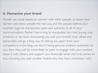 6. Humanize your brand 
People use social media to connect with other people, so lower your 
barriers and show people the real you, and the people behind your 
business’ logo; be transparent, open and authentic in all of your 
communications. Rather than trying to manipulate fans into buying your 
products or services. showcasing you and your brand’s true values and 
personality will go a long way to setting you apart from your 
competitors in the long run. And if being genuine endears customers to 
you, then they will be more likely to want to engage with your content, 
share it with others, and support you financially when the time comes to 
buy, choosing you over another brand who they have connection with. 
 