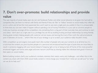 7. Don’t over-promote: build relationships and provide 
value 
The vast majority of social media users do not visit Facebook, Twitter and other social networks to be given the hard sell by 
companies; they use them to interact with family and friends. If they do “like” or “follow” brands on social media, they often do 
so on a whim, and all but the most passionate fans won’t want to see every single post you publish. In fact, it is unreasonable 
to think that you can even make it happen without spending a lot of money. Therefore, it is your job to convince people to 
invite your business, amongst all the competition, into something that is a big part of their everyday lives, and continue to earn 
your place - don’t see it as a right, see it as a privilege. You do this by building trusting and loyal relationships, by being friendly, 
sharing great content, helping people with customer service issues, and earning the trust of fans (with the odd promotional 
post in between, of course… which if the rest of your strategy is up to scratch, your audience really shouldn’t mind). 
With competition up and organic (non-paid) reach (the number of people who see your content) at an all-time low, it is 
crucial that the content you post touches people on a personal and emotional level; the type of posts that are most likely to 
result in someone engaging with your brand instead of skipping right on by or being turned off. Some of the most powerful 
emotional triggers are humor, awe, anger, and even narcism (stuff that, by sharing makes the individual look good in front on 
their peers on social media). 
Before building content, clarify your audience’s mindsets, interests, their needs, wants, and challenges - and reflect this in the 
content you share with them. With social media content in mind, change your mindset from “what can we sell you?” to “what 
can we do to help you?”. 
 