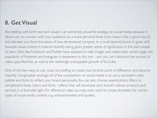 8. Get Visual 
Storytelling with both text and visuals is an extremely powerful strategy on social media because it 
allows you to connect with your audience on a more personal level (who doesn’t like a good story?) 
and elevates you from the status of two-dimensional company to a multi-layered brand. A great shift 
towards visual content is noticed recently being given greater sense of significance in the past couple 
of years. Sites like Facebook and Twitter have adapted to help images and videos take centre stage, the 
popularity of Pinterest and Instagram is testament to this, too - and you can’t discount the success of 
video apps like Vine, as well as the seemingly unstoppable growth of YouTube. 
One of the key ways to use visual storytelling to create your brand’s point of difference and become 
instantly recognizable amongst all of the competition on social media is to use a consistent color 
palette and fonts to reflect your brand personality. You can also choose several photo filters to 
compliment these colors and fonts. - effects that will showcase your brand’s culture, products and 
services in a favorable light. For efficiency’s sake you may even want to create templates for certain 
types of social media content, e.g. announcements and quotes. 
 