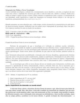 1ª aula de mídia
Integração das Mídias e Novas Tecnologias
A nova realidade tecnológica e cultural cria, constantemente, novos desafios e, com eles, a exigência de uma
visão mais crítica e ampliada dos recursos que estão à volta de todos nós, adultos e crianças, dando nova
ordem ao tempo e espaço em que vivemos. Outras relações se estabelecem entre o sujeito e a constituição de
sua identidade, sendo significativo o papel das linguagens na formação destas relações e na vida que se
transforma, permanentemente. (MULTIEDUCAÇÃO, 1996, p.132)
Quando pensamos em uma educação que, a todo tempo, existiu circunscrita às características de cada época
do desenvolvimento humano, lembramos que ela sempre esteve impregnada de tecnologia, haja vista que o
livro impresso também foi uma revolução em sua época.
26/02 - Conceitos e tipos de mídias: independentes - slides
05/03- cont: de independentes - slide
12/03- Cont: dependente
19/03 – O papel do professor frente as novas tecnologia -debate
O papel do professor frente ás novas tecnologias
Partimos do pressuposto de que a tecnologia já é utilizada no cotidiano escolar; entretanto,
consideramos a necessidade de ampliar as potencialidades de seus diferentes meios. Compreendemos que o
trabalho desenvolvido com o uso das tecnologias pode representar uma mudança qualitativa no processo de
ensino aprendizagem. Sendo assim, dentro da realidade em que cada um está inserido, podemos utilizar as
TIC
como ferramenta educacional, possibilitando a interação entre diversas disciplinas, aparentemente distintas
umas das outras. Este processo pode complementar, ampliar ou aperfeiçoar a formulação de um saber crítico
reflexivo. Por meio dessa perspectiva, a interdisciplinaridade surge como forma de superar a fragmentação
entre as disciplinas, proporcionando uma conversa entre estas e relacionando-as para a compreensão da
realidade.
As, as tecnologias que estão ao nosso alcance devem ser tratadas como instrumentos excelentes para
promover o aprendizado de forma contextualizada, criativa e eficiente. Para isso, faz-se necessário que o
professor lide bem com tais recursos, a fim de promover aulas mais atrativas para os seus alunos, em que
exista interação, imagens, sons, vídeos, fotografias, mensagens, jogos, programas, dentre outros. É evidente
que o uso desses recursos deve estar muito bem organizado e planejado.
26/03 – Debate: A importância da TV no cotidiano
1- Qual a importância da TV em sua vida?
2- Quantas horas por dia vc assiste TV?
3- Que tipo de programa vc mais gosta?
4- Leitura do texto
Qual a importância da televisão no mundo atual?
A televisão forma valores e dissemina diversas formas de pensar e agir, além de trazer para dentro de
casa uma cultura variada. Mas, além disso, a televisão é também um instrumento de cidadania, pois por meio
das notícias que veicula podemos saber o que está acontecendo no País e no mundo, tomar posição a respeito
de diferentes assuntos, usar a informação como arma para nos defendermos e fazer escolhas acertadas, sejam
elas no campo político, econômico ou de nossos direitos. A grande revolução das telecomunicações – a
 