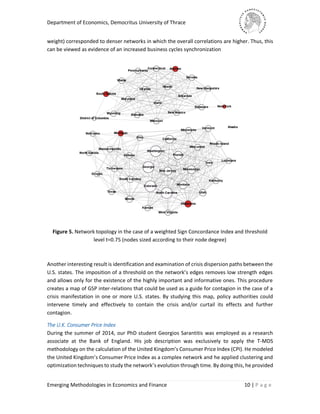 Department of Economics, Democritus University of Thrace
Emerging Methodologies in Economics and Finance 10 | P a g e
weight) corresponded to denser networks in which the overall correlations are higher. Thus, this
can be viewed as evidence of an increased business cycles synchronization
Figure 5. Network topology in the case of a weighted Sign Concordance Index and threshold
level t=0.75 (nodes sized according to their node degree)
Another interesting result is identification and examination of crisis dispersion paths between the
U.S. states. The imposition of a threshold on the network’s edges removes low strength edges
and allows only for the existence of the highly important and informative ones. This procedure
creates a map of GSP inter-relations that could be used as a guide for contagion in the case of a
crisis manifestation in one or more U.S. states. By studying this map, policy authorities could
intervene timely and effectively to contain the crisis and/or curtail its effects and further
contagion.
The U.K. Consumer Price Index
During the summer of 2014, our PhD student Georgios Sarantitis was employed as a research
associate at the Bank of England. His job description was exclusively to apply the T-MDS
methodology on the calculation of the United Kingdom’s Consumer Price Index (CPI). He modeled
the United Kingdom’s Consumer Price Index as a complex network and he applied clustering and
optimization techniques to study the network’s evolution through time. By doing this, he provided
 