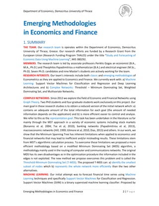 Department of Economics, Democritus University of Thrace
Emerging Methodologies in Economics and Finance 2 | P a g e
Emerging Methodologies
in Economics and Finance
1. SUMMARY
THE TEAM. Our research team is operates within the Department of Economics, Democritus
University of Thrace, Greece. Our research efforts are funded by a Research Grant from the
European Union (Research Funding Program THALES) under the title “Study and Forecasting of
Economic Data Using Machine Learning”, MIS 380292.
MEMBERS. The research team is led by associate professors Periklis Gogas an economist (B.A.,
M.A., Ph.D.) and Theophilos Papadimitriou a mathematician (B.A.) and electrical engineer (M.Sc.,
Ph.D). Seven Ph.D. candidates and nine Master’s students are actively working for the team.
RESEARCH INTERESTS. Our team’s interests include both classic and emerging methodologies of
Econometrics as they are applied to Economics and Finance. We currently work with: a) Machine
Learning: Support Vector Machines for Classification and Regression and Deep Learning
Architectures and b) Complex Networks: Threshold – Minimum Dominating Set, Weighted
Dominating Set, and Multivariate Networks.
COMPLEX NETWORKS. Since 2012 we explore the field of Economic and Financial Networks using
Graph Theory. Two PhD students and four graduate students work exclusively on this project. Our
main goal in these research studies is to obtain a reduced version of the initial network which: a)
contains an adequate amount of the total information for each goal (the amount of needed
information depends on the application) and b) is more efficient easier to control and analyze.
We refer to this as the representation goal. This task has been undertaken in the literature so far
mainly through the MST approach in a variety of economic systems including stock markets
(Bonanno et al, 2004; Tse et al, 2010), banking networks (Papadimitriou et al, 2013),
macroeconomic networks (Hill, 1999; Gilmore et al, 2010; Dias, 2013) and others. In our work, we
show that the Minimum Spanning Tree has inherent limitations when applied to economics and
financial networks that may lead to inefficient and/or misleading results. These limitations stem
from MST’s algorithmic calculation process. To overcome these limitations we proposed a more
efficient methodology based on a modified Minimum Dominating Set (MDS) algorithm, a
methodology mainly used in the routing of computer and communications networks. The original
MDS has its own disadvantages as in the optimization procedure the information included in the
edges is not exploited. The new method we propose overcomes this problem and is called the
Threshold-Minimum Dominating Set (T-MDS). The proposed T-MDS can: a) identify the smallest
subset of nodes which b) represents the whole network more efficiently than the two other
alternatives.
MACHINE LEARNING. Our initial attempt was to forecast financial time series using Machine
Learning techniques and specifically Support Vector Machines for Classification and Regression.
Support Vector Machines (SVM) is a binary supervised machine learning classifier. Proposed by
 