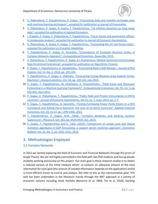 Department of Economics, Democritus University of Thrace
Emerging Methodologies in Economics and Finance 5 | P a g e
2. V. Plakandaras, T. Papadimitriou, P. Gogas, “Forecasting daily and monthly exchange rates
with machine learning techniques”, accepted for publication in Journal of Forecasting.
3. V. Plakandaras, P. Gogas, R. Gupta, T. Papadimitriou, “US inflation dynamics on long range
data”, accepted for publication in Applied Economics.
4. I. Pragidis, P. Gogas, V. Plakandaras, T. Papadimitriou, “Fiscal shocks and asymmetric effects:
A comparative analysis”, accepted for publication in Journal of Economic Asymmetries.
5. V. Plakandaras, R. Gupta, P. Gogas, T. Papadimitriou, “Forecasting the US real house index”,
accepted for publication on Economic Modelling.
6. T. Papadimitriou, P. Gogas, G. Sarantitis, “Convergence of European Business Cycles: A
Complex Networks Approach”, Computational Economics, November 2014.
7. V. Plakandaras, T. Papadimitriou, P. Gogas, K.I. Diamantaras “Market Sentiment and Exchange
Rate Directional Forecasting”, accepted for publication on Algorithmic Finance.
8. P. Gogas, T. Papadimitriou, A. Agrapetidou, “Forecasting Bank Credit Ratings”, Journal of Risk
Finance, Vol. 15, No. 2, 2014, pp. 195-209.
9. T. Papadimitriou, P. Gogas, E. Stathakis, “Forecasting Energy Markets using Support Vector
Machines”, Energy Economics, Vol. 44, pp. 135-142, July 2014.
10. P. Gogas, T. Papadimitriou, M. Matthaiou, E. Chrysanthidou, “Yield Curve and Recession
Forecasting in a Machine Learning Framework”, Computational Economics, Vol. 45, no. 4, pp
635-645, April 2015.
11. P. Gogas, V. Plakandaras, T. Papadimitriou, “Public Debt and Private Consumption in OECD
countries”, Journal of Economic Asymmetries, Vol 11, no. 1, June, 2014, pp. 1-7.
12. P. Gogas, T. Papadimitriou, G. Sarantitis, “Testing Purchasing Power Parity theory in a DFA
Framework and Rolling Hurst Exponent: the case of 23 OECD Countries”, Applied Financial
Economics, Vol. 23, no 17, pp. 1399-1406, 2013.
13. T. Papadimitriou, P. Gogas, B.M. Tabak, “Complex Networks and Banking Systems
Supervision”, Physica A, Vol. 392, pp. 4429-4434, Oct. 2013.
14. P. Gogas, T. Papadimitriou and E. Takli, (2013) ''Comparison of simple sum and Divisia
monetary aggregates in GDP forecasting: a support vector machines approach'', Economics
Bulletin, Vol. 33, No. 2, pp. 1101-1115, 2013.
3. Methodologies Employed
3.1 Complex Networks
In 2012 we started exploring the field of Economic and Financial Networks through the prism of
Graph Theory. We are still highly committed in the field with two PhD students and four graduate
students working exclusively on this project. Our main goal in these research studies is to obtain
a reduced version of the initial network which: a) contains an adequate amount of the total
information for each goal (the amount of needed information depends on the application) and b)
is more efficient easier to control and analyze. We refer to this as the representation goal. This
task has been undertaken in the literature mainly through the MST approach in a variety of
economic systems including stock markets (Bonanno et al, 2004; Tse et al, 2010), banking
 