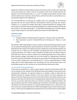 Department of Economics, Democritus University of Thrace
Emerging Methodologies in Economics and Finance 9 | P a g e
Apparently, the Minimum Dominating Set consists of only three nodes: one dominant node (node
2) and two isolated ones (nodes 3 and 6). The dominant node of the network describes the
behavior of the interconnected nodes 1, 4, 5, and 7. The edges connecting each of these nodes
with the dominant one represent a short distance and thus this node can successfully act as a
representative agent for the neighborhood.
The Threshold-Minimum Dominating Set (T-MDS) retains the advantages of the Minimum
Spanning Tree and the classical Minimum Dominating Set while overcoming their inherent
limitations: it is a compact and reliable subset able to describe efficiently the topology of the
entire network. Among the three presented methodologies, the T-MDS based approach yields the
best solution to the representation goal. The described methodology was successfully applied
using a simple computer to real world networks that include more than 4000 nodes.
Application Range
Banking networks
 "Complex Networks and Banking System Supervision", Physica A, 392, pp. 4429-4434.
 "Bank Supervision using the Threshold-Minimum Dominating Set", Physica A, under
review.
We used the T-MDS methodology to create an auxiliary supervision/monitoring mechanism that
can be used by the banking system supervising authority, usually the central bank. This system is
both efficient with respect to the required resources needed and can also promptly identify a set
of banks that are in distress so that immediate and appropriate action can be taken by the
supervising authority. The T-MDS is used to identify the smallest and most efficient subset of
banks that can be used as a) sensors of distress of a manifesting banking crisis and b) provide a
path of possible contagion. We propose the use of this method as a supplementary monitoring
tool in the arsenal of a Central Bank. One dataset we used includes the 122 largest American banks
in terms of their interbank loans. At threshold level of t = 0.8 our method identifies 47 T-MDS
nodes, with 21 of them being isolated ones. According to this, the interconnected nodes in the
thresholded network are 101, and they can be monitored by the 26 dominant nodes.
U.S. Gross State Product Synchronization
In this study we created the U.S. states’ network, based on their Gross State Product (GSP). We
use it to explore the inter-relations of the GSP growth rates and the degree of their business cycle
synchronization. Moreover, this approach allowed us to identify a subset of states that can
efficiently describe the collective behavior of the entire network. The policy implications are
obvious: the monitoring of these key states from the federal fiscal and monetary authorities may
provide an alternative and efficient tool in the designing and implementation of economic policy.
To do so, we used four alternative measures of similarity: correlation, weighted correlation, the
sign concordance index (SCI), and the weighted sign concordance index. Both types of measures
(correlations and SCI) have indicated an increased similarity between the U.S. states GSP in the
more recent years, evidenced both by the T-MDS methodological analysis and the simple network
metrics. In both cases the weighted versions (where the more recent GSP values received a higher
 