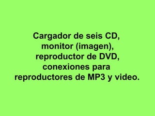 Cargador de seis CD,  monitor (imagen),  reproductor de DVD,  conexiones para  reproductores de MP3 y video.   