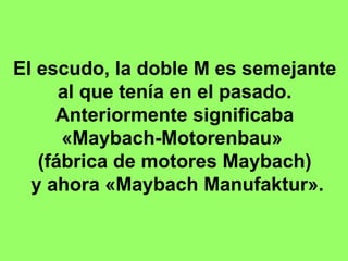 El escudo, la doble M es semejante al que tenía en el pasado. Anteriormente significaba  «Maybach-Motorenbau»  (fábrica de motores Maybach) y ahora «Maybach Manufaktur». 