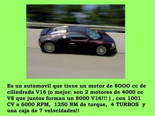 Es un automovil que tiene un motor de 8OOO cc de cilindrada V16 (o mejor: son 2 motores de 4000 cc  V8 que juntos forman un 8000 V16!!! ) , con 1001 CV a 6000 RPM,  1250 NM de torque,  4 TURBOS  y una caja de 7 velocidades!!  