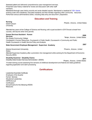 Assessed patient and delivered comprehensive case management services.
Presented case history material for review and discussion with other staff
members.
Maintained thorough case history records and wrote detailed reports. Maintained a caseload of 100+ clients
working under strict deadlines. Educated residents and their families regarding other community resources.
Performed various administrative duties, including data entry and document preparation.
Education and Training
Nursing
Grand Canyon
University
Phoenix , Arizona , United States
Attended two years at the College of Science and Nursing until a quad accident in 2010 forced a break from
courses, will resume when time permits
Human Services Assistant : Human
Services
Rio Solado Community College
2006
Tempe , Arizona , United States
Coursework in Human Resources, Coursework in Public Health, Coursework in Community and Public
Health Coursework in Health Service Policy and Analysis
State Government Employee Management : Supervisor Academy 2007
Arizona Government Univsersity Phoenix , Arizona , United
States
Attended Supervisor Academy after a promotion into management while working for the Department of Economic
Security (DES)
Disability Examiner : Disability Claims
Disability Determination Services Administration (DDSA)
2011
Phoenix , Arizona , United States
14 week training course assessing five domains of childhood development and federal and state guidelines
regarding application and claim processing
Leadership Essentials Certificate
Employee of the Quarter
Human Services
Situational Leadership
HIPPA Annual
Certification
Annual Exams for the following HEDIS
Measures:
Certifications
 