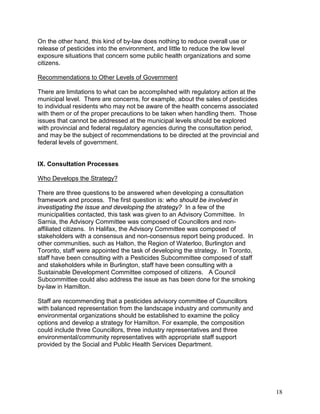 18
On the other hand, this kind of by-law does nothing to reduce overall use or
release of pesticides into the environment, and little to reduce the low level
exposure situations that concern some public health organizations and some
citizens.
Recommendations to Other Levels of Government
There are limitations to what can be accomplished with regulatory action at the
municipal level. There are concerns, for example, about the sales of pesticides
to individual residents who may not be aware of the health concerns associated
with them or of the proper precautions to be taken when handling them. Those
issues that cannot be addressed at the municipal levels should be explored
with provincial and federal regulatory agencies during the consultation period,
and may be the subject of recommendations to be directed at the provincial and
federal levels of government.
IX. Consultation Processes
Who Develops the Strategy?
There are three questions to be answered when developing a consultation
framework and process. The first question is: who should be involved in
investigating the issue and developing the strategy? In a few of the
municipalities contacted, this task was given to an Advisory Committee. In
Sarnia, the Advisory Committee was composed of Councillors and non-
affiliated citizens. In Halifax, the Advisory Committee was composed of
stakeholders with a consensus and non-consensus report being produced. In
other communities, such as Halton, the Region of Waterloo, Burlington and
Toronto, staff were appointed the task of developing the strategy. In Toronto,
staff have been consulting with a Pesticides Subcommittee composed of staff
and stakeholders while in Burlington, staff have been consulting with a
Sustainable Development Committee composed of citizens. A Council
Subcommittee could also address the issue as has been done for the smoking
by-law in Hamilton.
Staff are recommending that a pesticides advisory committee of Councillors
with balanced representation from the landscape industry and community and
environmental organizations should be established to examine the policy
options and develop a strategy for Hamilton. For example, the composition
could include three Councillors, three industry representatives and three
environmental/community representatives with appropriate staff support
provided by the Social and Public Health Services Department.
 