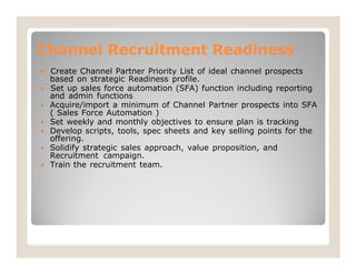 based on strategic Readiness profile.
 Set up sales force automation (SFA) function including reporting
Acquire/import a minimum of Channel Partner prospects into SFA
( Sales Force Automation )
Set weekly and monthly objectives to ensure plan is tracking
Develop scripts, tools, spec sheets and key selling points for the
Solidify strategic sales approach, value proposition, and
Recruitment campaign.
Train the recruitment team.








Channel Recruitment Readiness
 Create Channel Partner Priority List of ideal channel prospects
and admin functions
offering.
 