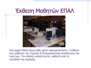 Έκθεση Μαθητών ΕΠΑΛ
Στις αρχές Μαΐου όπως κάθε χρόνο πραγματοποιείτε η έκθεση
των μαθητών της Τεχνικής & Επαγγελματικής εκπαίδευσης του
νομό μας. Την έκθεση επισκέπτονται μαθητές από τα
γυμνάσια της περιοχής.
 