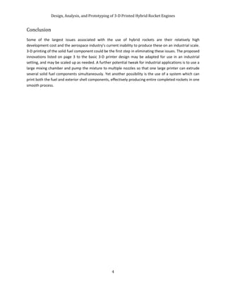 Design, Analysis, and Prototyping of 3-D Printed Hybrid Rocket Engines
4
Conclusion
Some of the largest issues associated with the use of hybrid rockets are their relatively high
development cost and the aerospace industry’s current inability to produce these on an industrial scale.
3-D printing of the solid fuel component could be the first step in eliminating these issues. The proposed
innovations listed on page 3 to the basic 3-D printer design may be adapted for use in an industrial
setting, and may be scaled up as needed. A further potential tweak for industrial applications is to use a
large mixing chamber and pump the mixture to multiple nozzles so that one large printer can extrude
several solid fuel components simultaneously. Yet another possibility is the use of a system which can
print both the fuel and exterior shell components, effectively producing entire completed rockets in one
smooth process.
 
