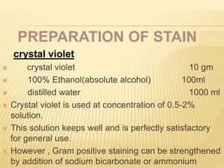 PREPARATION OF STAIN
crystal violet:
 crystal violet 10 gm
 100% Ethanol(absolute alcohol) 100ml
 distilled water 1000 ml
 Crystal violet is used at concentration of 0.5-2%
solution.
 This solution keeps well and is perfectly satisfactory
for general use.
 However , Gram positive staining can be strengthened
by addition of sodium bicarbonate or ammonium
 