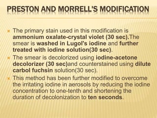 PRESTON AND MORRELL'S MODIFICATION
 The primary stain used in this modification is
ammonium oxalate-crystal violet (30 sec).The
smear is washed in Lugol's iodine and further
treated with iodine solution(30 sec).
 The smear is decolorized using iodine-acetone
decolorizer (30 sec)and counterstained using dilute
carbol fuchsin solution(30 sec).
 This method has been further modified to overcome
the irritating iodine in aerosols by reducing the iodine
concentration to one-tenth and shortening the
duration of decolonization to ten seconds.
 