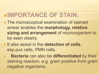 IMPORTANCE OF STAIN:
 The microscopical examination of stained
smear enables the morphology, relative
sizing and arrangement of microorganism to
be seen clearly.
 It also assist in the detection of cells,
esp.pus cells, PMN cells.
 Bacteria can also be differentiated by their
staining reaction. e.g. gram positive from gram
negative organisms.
 