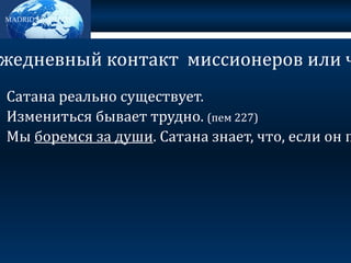 MADRID SPAIN MTC Сатана реально существует. Измениться бывает трудно. (пем 227) Мы боремся за души . Сатана знает, что, если он победит в эти критические времена (например, при крещении, запечативании в храме, подготовке к миссии), то ты будешь в его власти. Именно в эти моменты борьба становится наиболее реальной и напряженной. ЗАЧЕМ нужен ежедневный контакт  миссионеров или членов Церкви? 