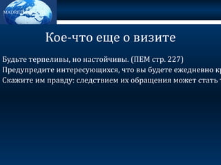 MADRID SPAIN MTC Будьте терпеливы, но настойчивы. (ПЕМ стр. 227) Предупредите интересующихся, что вы будете ежедневно кратко общаться с ними между назначеными уроками. Объясните, что ваша цель – поддерживать их и помогать им. Пусть они знают, о чем вы будете говорить во время этих посещений. (ПЕМ стр. 227) Скажите им правду: следствием их обращения может стать то, что кто-то может умереть, они могут потеряют работу, родственники и друзья могут отказываться от них. Кое-что еще о визите 