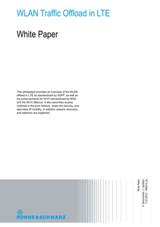 WLAN Traffic Offload in LTE
White Paper
This whitepaper provides an overview of the WLAN
offload in LTE as standardized by 3GPP, as well as
the enhancements for Wi-Fi standardized by IEEE
and the Wi-Fi Alliance. It also describes access
methods in the joint network, treats the security, and
describes IP mobility. In addition network discovery
and selection are explained.
A.Schumacher/J.Schlienz
11/21/2012-1MA214_0e
WhitePaper
 