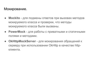 Мокирование.
● Mockito - для подмены ответов при вызовах методов
мокируемого класса и проверки, что методы
мокируемого класса были вызваны.
● PowerMock - для работы с приватными и статичными
полями и методами.
● OkHttpMockServer - для мокирования обращений к
серверу при использовании OkHttp в качестве http-
клиента.
 