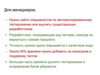 Для менеджеров.
- Нужно найти специалистов по автоматизированному
тестированию или выучить существующих
разработчиков.
+ Разработчики, покрывающие код тестами, никогда не
вернуться к грехам прошлого
+ Точность сроков сдачи повышается с качеством кода.
- Около 40% времени нужно добавить на написание и
поддержку тестов.
+ Большая часть времени ручного тестирования и
исправления багов убирается.
 