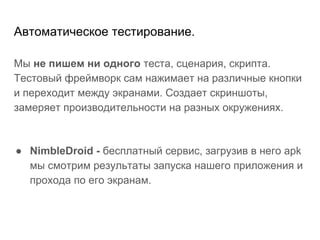 Автоматическое тестирование.
Мы не пишем ни одного теста, сценария, скрипта.
Тестовый фреймворк сам нажимает на различные кнопки
и переходит между экранами. Создает скриншоты,
замеряет производительности на разных окружениях.
● NimbleDroid - бесплатный сервис, загрузив в него apk
мы смотрим результаты запуска нашего приложения и
прохода по его экранам.
 