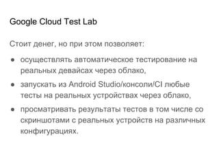 Google Cloud Test Lab
Стоит денег, но при этом позволяет:
● осуществлять автоматическое тестирование на
реальных девайсах через облако,
● запускать из Android Studio/консоли/CI любые
тесты на реальных устройствах через облако,
● просматривать результаты тестов в том числе со
скриншотами с реальных устройств на различных
конфигурациях.
 