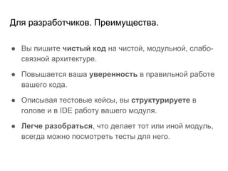 Для разработчиков. Преимущества.
● Вы пишите чистый код на чистой, модульной, слабо-
связной архитектуре.
● Повышается ваша уверенность в правильной работе
вашего кода.
● Описывая тестовые кейсы, вы структурируете в
голове и в IDE работу вашего модуля.
● Легче разобраться, что делает тот или иной модуль,
всегда можно посмотреть тесты для него.
 