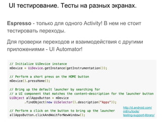 UI тестирование. Тесты на разных экранах.
Espresso - только для одного Activity! В нем не стоит
тестировать переходы.
Для проверки переходов и взаимодействия с другими
приложениями - UI Automator!
http://d.android.com/
intl/ru/tools/
testing-support-library/
 