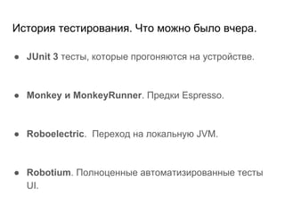 История тестирования. Что можно было вчера.
● JUnit 3 тесты, которые прогоняются на устройстве.
● Monkey и MonkeyRunner. Предки Espresso.
● Roboelectric. Переход на локальную JVM.
● Robotium. Полноценные автоматизированные тесты
UI.
 