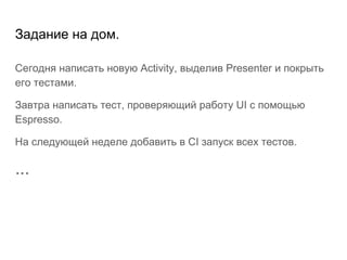 Задание на дом.
Сегодня написать новую Activity, выделив Presenter и покрыть
его тестами.
Завтра написать тест, проверяющий работу UI с помощью
Espresso.
На следующей неделе добавить в CI запуск всех тестов.
...
 