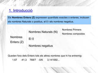 1. Introducció 
Els Nombres Enters (Z) expressen quantitats exactes o enteres; inclouen 
els nombres Naturals o positius, el 0 i els nombres negatius. 
Nombres Naturals (N) 
Nombres El 0 
Enters (Z) 
Nombres negatius 
Nombres Primers 
Nombres compostos 
Queden fora dels Enters tots els altres nombres que hi ha entremig: 
1,67 -41,3 768/7 -5/6 3,141592... 
 