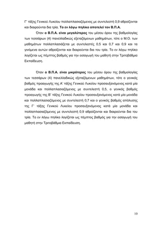 10
Γ’ τάξης Γενικού Λυκείου πολλαπλασιαζόμενος με συντελεστή 0,9 αθροίζονται
και διαιρούνται δια τρία. Το εν λόγω πηλίκο αποτελεί τον Β.Π.Α.
Όταν ο Β.Π.Α. είναι μεγαλύτερος του μέσου όρου της βαθμολογίας
των τεσσάρων (4) πανελλαδικώς εξεταζόμενων μαθημάτων, τότε ο Μ.Ο. των
μαθημάτων πολλαπλασιάζεται με συντελεστές 0,5 και 0,7 και 0,9 και τα
γινόμενα αυτών αθροίζονται και διαιρούνται δια του τρία. Το εν λόγω πηλίκο
λογίζεται ως πέμπτος βαθμός για την εισαγωγή του μαθητή στην Τριτοβάθμια
Εκπαίδευση.
Όταν ο Β.Π.Α. είναι μικρότερος του μέσου όρου της βαθμολογίας
των τεσσάρων (4) πανελλαδικώς εξεταζόμενων μαθημάτων, τότε ο γενικός
βαθμός προαγωγής της Α’ τάξης Γενικού Λυκείου προσαυξανόμενος κατά μία
μονάδα και πολλαπλασιαζόμενος με συντελεστή 0,5, ο γενικός βαθμός
προαγωγής της Β’ τάξης Γενικού Λυκείου προσαυξανόμενος κατά μία μονάδα
και πολλαπλασιαζόμενος με συντελεστή 0,7 και ο γενικός βαθμός απόλυσης
της Γ’ τάξης Γενικού Λυκείου προσαυξανόμενος κατά μία μονάδα και
πολλαπλασιαζόμενος με συντελεστή 0,9 αθροίζονται και διαιρούνται δια του
τρία. Το εν λόγω πηλίκο λογίζεται ως πέμπτος βαθμός για την εισαγωγή του
μαθητή στην Τριτοβάθμια Εκπαίδευση.
 