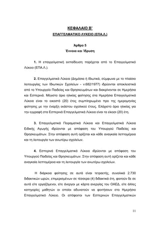 11
ΚΕΦΑΛΑΙΟ Β’
ΕΠΑΓΓΕΛΜΑΤΙΚΟ ΛΥΚΕΙΟ (ΕΠΑ.Λ.)
Άρθρο 5
Έννοια και Ίδρυση
1. Η επαγγελματική εκπαίδευση παρέχεται από το Επαγγελματικό
Λύκειο (ΕΠΑ.Λ.).
2. Επαγγελματικά Λύκεια (Δημόσια ή Ιδιωτικά, σύμφωνα με το πλαίσιο
λειτουργίας των Ιδιωτικών Σχολείων - ν.682/1977) ιδρύονται αποκλειστικά
από το Υπουργείο Παιδείας και Θρησκευμάτων και διακρίνονται σε Ημερήσια
και Εσπερινά. Μέγιστο όριο ηλικίας φοίτησης στα Ημερήσια Επαγγελματικά
Λύκεια είναι το εικοστό (20) έτος συμπληρωμένο προ της ημερομηνίας
φοίτησης με την έναρξη εκάστου σχολικού έτους. Ελάχιστο όριο ηλικίας για
την εγγραφή στα Εσπερινά Επαγγελματικά Λύκεια είναι τα είκοσι (20) έτη.
3. Επαγγελματικά Πειραματικά Λύκεια και Επαγγελματικά Λύκεια
Ειδικής Αγωγής ιδρύονται με απόφαση του Υπουργού Παιδείας και
Θρησκευμάτων. Στην απόφαση αυτή ορίζεται και κάθε αναγκαία λεπτομέρεια
και τη λειτουργία των ανωτέρω σχολείων.
4. Εσπερινά Επαγγελματικά Λύκεια ιδρύονται με απόφαση του
Υπουργού Παιδείας και Θρησκευμάτων. Στην απόφαση αυτή ορίζεται και κάθε
αναγκαία λεπτομέρεια και τη λειτουργία των ανωτέρω σχολείων.
Η διάρκεια φοίτησης σε αυτά είναι τετραετής, συνολικά 2.730
διδακτικών ωρών, επιμερισμένων σε τέσσερα (4) διδακτικά έτη, φοιτούν δε σε
αυτά είτε εργαζόμενοι, είτε άνεργοι με κάρτα ανεργίας του ΟΑΕΔ, είτε άλλες
κατηγορίες μαθητών οι οποίοι αδυνατούν να φοιτήσουν στο Ημερήσιο
Επαγγελματικό Λύκειο. Οι απόφοιτοι των Εσπερινών Επαγγελματικών
 