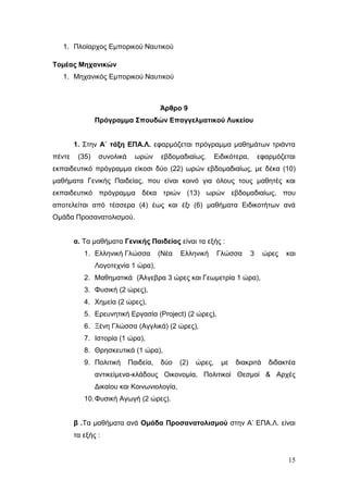 15
1. Πλοίαρχος Εμπορικού Ναυτικού
Τομέας Μηχανικών
1. Μηχανικός Εμπορικού Ναυτικού
Άρθρο 9
Πρόγραμμα Σπουδών Επαγγελματικού Λυκείου
1. Στην Α΄ τάξη ΕΠΑ.Λ. εφαρμόζεται πρόγραμμα μαθημάτων τριάντα
πέντε (35) συνολικά ωρών εβδομαδιαίως. Ειδικότερα, εφαρμόζεται
εκπαιδευτικό πρόγραμμα είκοσι δύο (22) ωρών εβδομαδιαίως, με δέκα (10)
μαθήματα Γενικής Παιδείας, που είναι κοινό για όλους τους μαθητές και
εκπαιδευτικό πρόγραμμα δέκα τριών (13) ωρών εβδομαδιαίως, που
αποτελείται από τέσσερα (4) έως και έξι (6) μαθήματα Ειδικοτήτων ανά
Ομάδα Προσανατολισμού.
α. Τα μαθήματα Γενικής Παιδείας είναι τα εξής :
1. Ελληνική Γλώσσα (Νέα Ελληνική Γλώσσα 3 ώρες και
Λογοτεχνία 1 ώρα),
2. Μαθηματικά (Άλγεβρα 3 ώρες και Γεωμετρία 1 ώρα),
3. Φυσική (2 ώρες),
4. Χημεία (2 ώρες),
5. Ερευνητική Εργασία (Project) (2 ώρες),
6. Ξένη Γλώσσα (Αγγλικά) (2 ώρες),
7. Ιστορία (1 ώρα),
8. Θρησκευτικά (1 ώρα),
9. Πολιτική Παιδεία, δύο (2) ώρες, με διακριτά διδακτέα
αντικείμενα-κλάδους Οικονομία, Πολιτικοί Θεσμοί & Αρχές
Δικαίου και Κοινωνιολογία,
10.Φυσική Αγωγή (2 ώρες).
β .Τα μαθήματα ανά Ομάδα Προσανατολισμού στην Α’ ΕΠΑ.Λ. είναι
τα εξής :
 