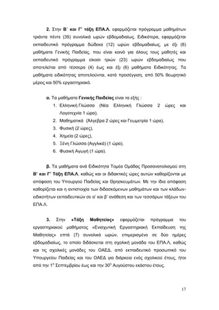 17
2. Στην Β΄ και Γ’ τάξη ΕΠΑ.Λ. εφαρμόζεται πρόγραμμα μαθημάτων
τριάντα πέντε (35) συνολικά ωρών εβδομαδιαίως. Ειδικότερα, εφαρμόζεται
εκπαιδευτικό πρόγραμμα δώδεκα (12) ωρών εβδομαδιαίως, με έξι (6)
μαθήματα Γενικής Παιδείας, που είναι κοινό για όλους τους μαθητές και
εκπαιδευτικό πρόγραμμα είκοσι τριών (23) ωρών εβδομαδιαίως που
αποτελείται από τέσσερα (4) έως και έξι (6) μαθήματα Ειδικότητας. Τα
μαθήματα ειδικότητας αποτελούνται, κατά προσέγγιση, από 50% θεωρητικό
μέρος και 50% εργαστηριακό.
α. Τα μαθήματα Γενικής Παιδείας είναι τα εξής :
1. Ελληνική Γλώσσα (Νέα Ελληνική Γλώσσα 2 ώρες και
Λογοτεχνία 1 ώρα),
2. Μαθηματικά (Άλγεβρα 2 ώρες και Γεωμετρία 1 ώρα),
3. Φυσική (2 ώρες),
4. Χημεία (2 ώρες),
5. Ξένη Γλώσσα (Αγγλικά) (1 ώρα),
6. Φυσική Αγωγή (1 ώρα).
β. Τα μαθήματα ανά Ειδικότητα Τομέα Ομάδας Προσανατολισμού στη
Β’ και Γ’ Τάξη ΕΠΑ.Λ, καθώς και οι διδακτικές ώρες αυτών καθορίζονται με
απόφαση του Υπουργού Παιδείας και Θρησκευμάτων. Με την ίδια απόφαση
καθορίζεται και η αντιστοιχία των διδασκόμενων μαθημάτων και των κλάδων-
ειδικοτήτων εκπαιδευτικών σε α’ και β’ ανάθεση και των τεσσάρων τάξεων του
ΕΠΑ.Λ.
3. Στην «Τάξη Μαθητείας» εφαρμόζεται πρόγραμμα του
εργαστηριακού μαθήματος «Ενισχυτική Εργαστηριακή Εκπαίδευση της
Μαθητείας» επτά (7) συνολικά ωρών, επιμερισμένο σε δύο ημέρες
εβδομαδιαίως, το οποίο διδάσκεται στη σχολική μονάδα του ΕΠΑ.Λ, καθώς
και τις σχολικές μονάδες του ΟΑΕΔ, από εκπαιδευτικό προσωπικό του
Υπουργείου Παιδείας και του ΟΑΕΔ για διάρκεια ενός σχολικού έτους, ήτοι
από την 1η
Σεπτεμβρίου έως και την 30η
Αυγούστου εκάστου έτους.
 