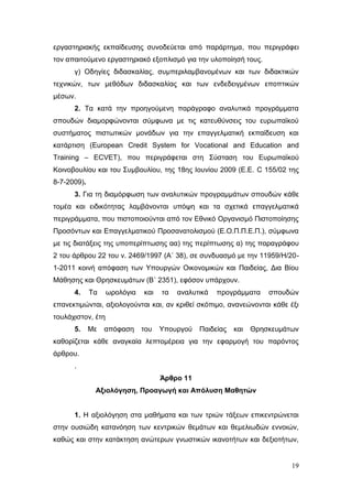 19
εργαστηριακής εκπαίδευσης συνοδεύεται από παράρτημα, που περιγράφει
τον απαιτούμενο εργαστηριακό εξοπλισμό για την υλοποίησή τους.
γ) Οδηγίες διδασκαλίας, συμπεριλαμβανομένων και των διδακτικών
τεχνικών, των μεθόδων διδασκαλίας και των ενδεδειγμένων εποπτικών
μέσων.
2. Τα κατά την προηγούμενη παράγραφο αναλυτικά προγράμματα
σπουδών διαμορφώνονται σύμφωνα με τις κατευθύνσεις του ευρωπαϊκού
συστήματος πιστωτικών μονάδων για την επαγγελματική εκπαίδευση και
κατάρτιση (European Credit System for Vocational and Education and
Training – ECVET), που περιγράφεται στη Σύσταση του Ευρωπαϊκού
Κοινοβουλίου και του Συμβουλίου, της 18ης Ιουνίου 2009 (Ε.Ε. C 155/02 της
8-7-2009).
3. Για τη διαμόρφωση των αναλυτικών προγραμμάτων σπουδών κάθε
τομέα και ειδικότητας λαμβάνονται υπόψη και τα σχετικά επαγγελματικά
περιγράμματα, που πιστοποιούνται από τον Εθνικό Οργανισμό Πιστοποίησης
Προσόντων και Επαγγελματικού Προσανατολισμού (Ε.Ο.Π.Π.Ε.Π.), σύμφωνα
με τις διατάξεις της υποπερίπτωσης αα) της περίπτωσης α) της παραγράφου
2 του άρθρου 22 του ν. 2469/1997 (Α΄ 38), σε συνδυασμό με την 11959/Η/20-
1-2011 κοινή απόφαση των Υπουργών Οικονομικών και Παιδείας, Δια Βίου
Μάθησης και Θρησκευμάτων (Β΄ 2351), εφόσον υπάρχουν.
4. Τα ωρολόγια και τα αναλυτικά προγράμματα σπουδών
επανεκτιμώνται, αξιολογούνται και, αν κριθεί σκόπιμο, ανανεώνονται κάθε έξι
τουλάχιστον, έτη
5. Με απόφαση του Υπουργού Παιδείας και Θρησκευμάτων
καθορίζεται κάθε αναγκαία λεπτομέρεια για την εφαρμογή του παρόντος
άρθρου.
.
Άρθρο 11
Αξιολόγηση, Προαγωγή και Απόλυση Μαθητών
1. Η αξιολόγηση στα μαθήματα και των τριών τάξεων επικεντρώνεται
στην ουσιώδη κατανόηση των κεντρικών θεμάτων και θεμελιωδών εννοιών,
καθώς και στην κατάκτηση ανώτερων γνωστικών ικανοτήτων και δεξιοτήτων,
 